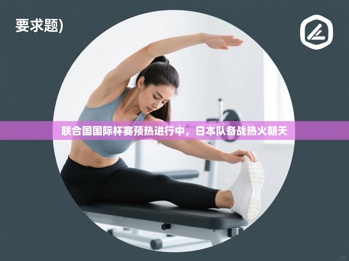 联合国国际杯赛预热进行中,日本队备战热火朝天 第1张